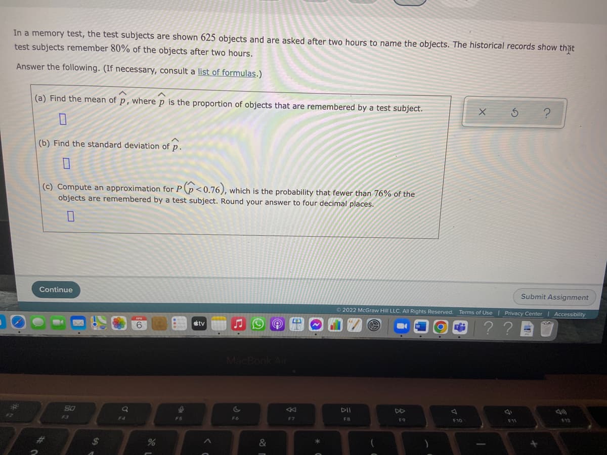 In a memory test, the test subjects are shown 625 objects and are asked after two hours to name the objects. The historical records show thit
test subjects remember 80% of the objects after two hours.
Answer the following. (If necessary, consult a list of formulas.)
(a) Find the mean of p, where p is the proportion of objects that are remembered by a test subject.
(b) Find the standard deviation of p.
(c) Compute an approximation for P(p<0.76),
objects are remembered by a test subject. Round your answer to four decimal places.
which is the probability that fewer than 76% of the
Continue
Submit Assignment
O 2022 McGraw Hill LLC. All Rights Reserved. Terms of Use | Privacy Center | Accessibility
?? BU
tv
MacBook Air
23
80
DII
DD
F4
F6
F7
F8
F9
F10
F11
12
%24
