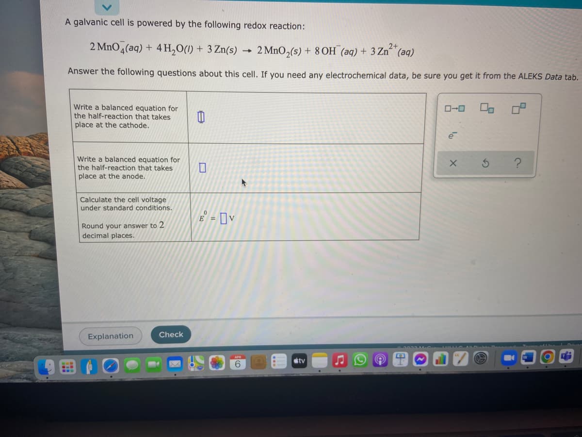 A galvanic cell is powered by the following redox reaction:
2 MnO4(aq) + 4 H,O(1) + 3 Zn(s)
2+
2 MnO,(s) + 80H (aq) + 3 Zn“(aq)
Answer the following questions about this cell. If you need any electrochemical data, be sure you get it from the ALEKS Data tab.
Write a balanced equation for
the half-reaction that takes
place at the cathode.
e
Write a balanced equation for
the half-reaction that takes
place at the anode.
Calculate the cell voltage
under standard conditions.
E = ]v
%3D
Round your answer to
decimal places.
Explanation
Check
étv
6.
