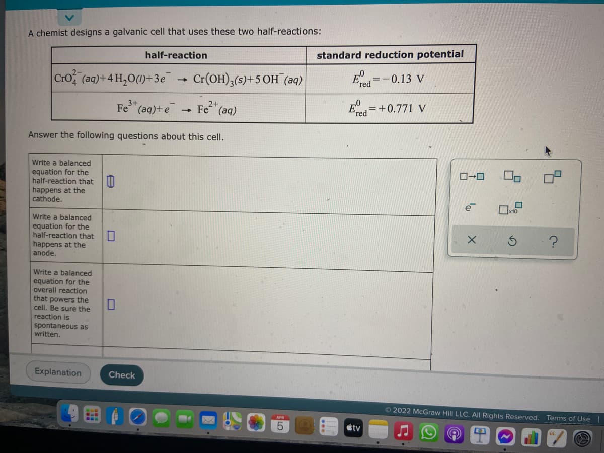 A chemist designs a galvanic cell that uses these two half-reactions:
standard reduction potential
half-reaction
=-0.13 V
Cro (aq)+4 H,0(1)+ 3e Cr(OH),(s)+5 OH (aq)
red
=+0.771 V
Ered
2+
Fe (aq)
3+
Fe (aq)+e
Answer the following questions about this cell.
Write a balanced
equation for the
half-reaction that |
happens at the
cathode.
e
x10
Write a balanced
equation for the
half-reaction that
happens at the
anode.
Write a balanced
equation for the
overall reaction
that powers the
cell. Be sure the
reaction is
spontaneous as
written.
Explanation
Check
62022 McGraw Hill LLC. All Rights Reserved.
Terms of Use|
étv
