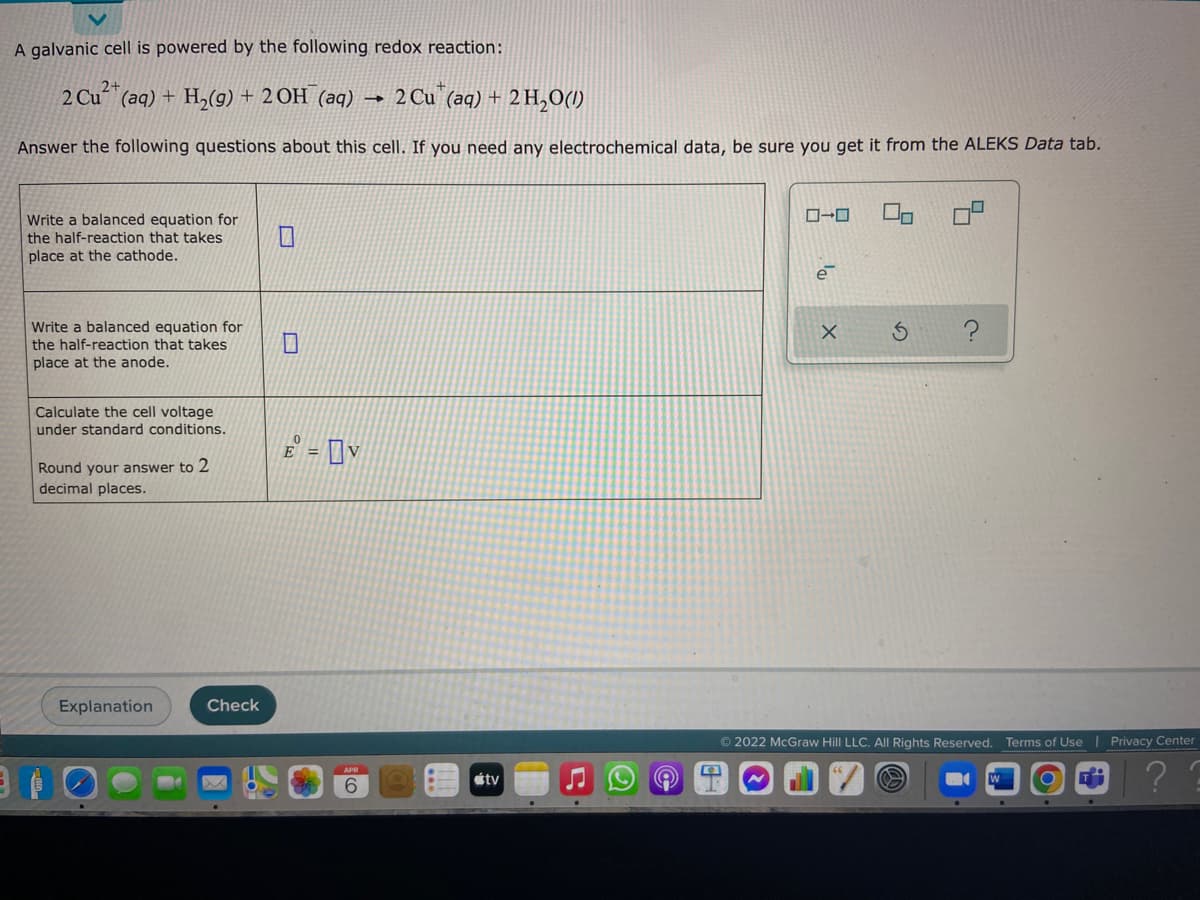 A galvanic cell is powered by the following redox reaction:
2+
2 Cu (aq) + H,(g) + 2 OH (aq)
2 Cu (aq) + 2 H,O(1)
Answer the following questions about this cell. If you need any electrochemical data, be sure you get it from the ALEKS Data tab.
Write a balanced equation for
the half-reaction that takes
place at the cathode.
Write a balanced equation for
the half-reaction that takes
place at the anode.
Calculate the cell voltage
under standard conditions.
E = [v
%3D
Round your answer to 2
decimal places.
Explanation
Check
© 2022 McGraw Hill LLC. All Rights Reserved. Terms of Use | Privacy Center
étv
9.
