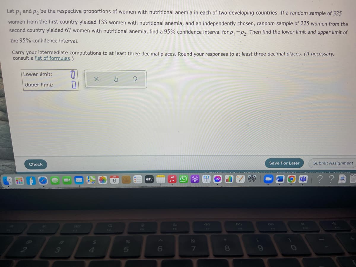 Let p, and p, be the respective proportions of women with nutritional anemia in each of two developing countries. If a random sample of 325
women from the first country yielded 133 women with nutritional anemia, and an independently chosen, random sample of 225 women from the
second country yielded 67 women with nutritional anemia, find a 95% confidence interval for p, – p. Then find the lower limit and upper limit of
the 95% confidence interval.
Carry your intermediate computations to at least three decimal places. Round your responses to at least three decimal places. (If necessary,
consult a list of formulas.)
Lower limit:
Upper limit:
Check
Save For Later
Submit Assignment
Irena D Cante el
??
tv
6
44
80
FO
14
24
&
4
5
6
7
8
09
