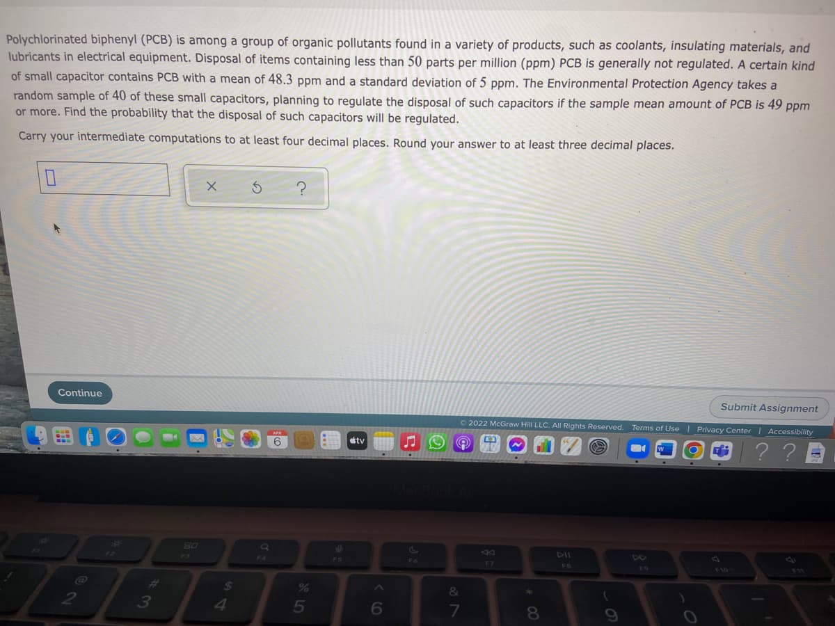 Polychlorinated biphenyl (PCB) is among a group of organic pollutants found in a variety of products, such as coolants, insulating materials, and
lubricants in electrical equipment. Disposal of items containing less than 50 parts per million (ppm) PCB is generally not regulated. A certain kind
of small capacitor contains PCB with a mean of 48.3 ppm and a standard deviation of 5 ppm. The Environmental Protection Agency takes a
random sample of 40 of these small capacitors, planning to regulate the disposal of such capacitors if the sample mean amount of PCB is 49 ppm
or more. Find the probability that the disposal of such capacitors will be regulated.
Carry your intermediate computations to at least four decimal places. Round your answer to at least three decimal places.
Continue
Submit Assignment
O 2022 McGraw Hill LLC. All Rights Reserved. Terms of Use | Privacy Center | Accessibility
tv
? ? D
80
F3
DII
F4
F6
F7
FB
F9
F10
%23
24
&
*
3
4
5
