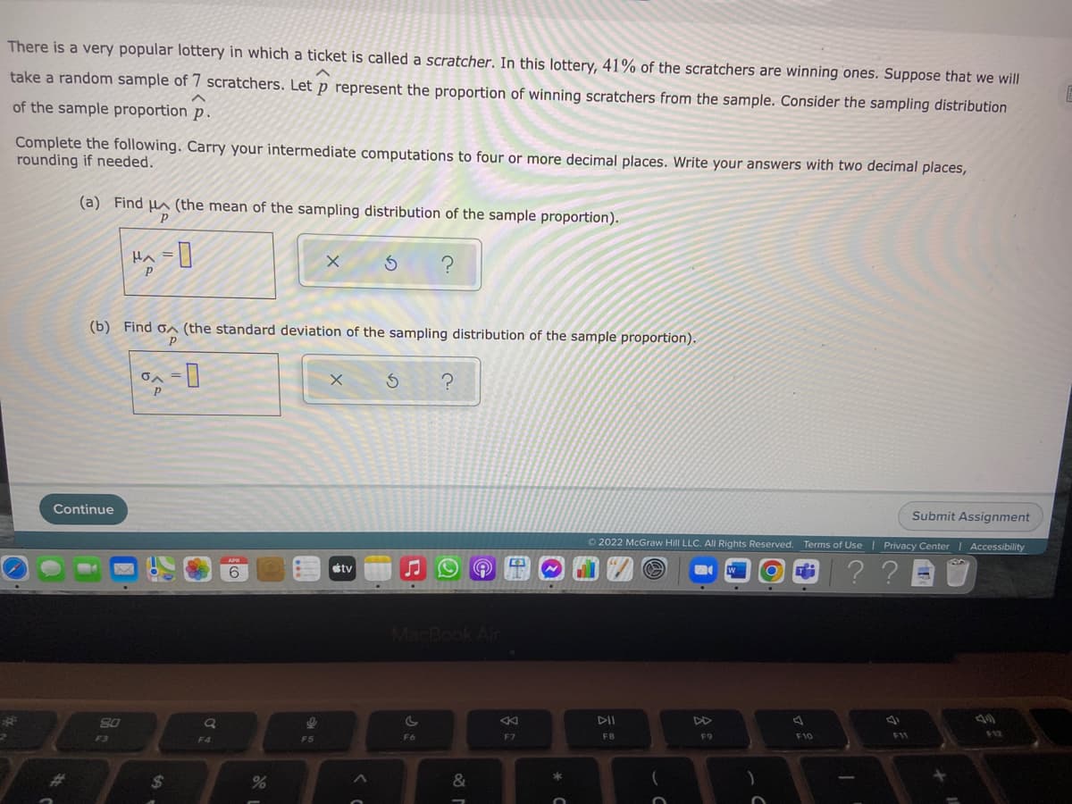 There is a very popular lottery in which a ticket is called a scratcher. In this lottery, 41% of the scratchers are winning ones. Suppose that we will
take a random sample of 7 scratchers. Let p represent the proportion of winning scratchers from the sample. Consider the sampling distribution
of the sample proportion p.
Complete the following. Carry your intermediate computations to four or more decimal places. Write your answers with two decimal places,
rounding if needed.
(a) Find µa (the mean of the sampling distribution of the sample proportion).
Hヘ=|
?
(b) Find on (the standard deviation of the sampling distribution of the sample proportion).
Continue
Submit Assignment
© 2022 McGraw Hill LLC. All Rights Reserved. Terms of Use I Privacy Center | Accessibility
APR
O ? ?
6
tv
MacBook Air
DII
DD
F3
F4
F5
F6
F7
F8
F9
F10
F11
%23
2$
