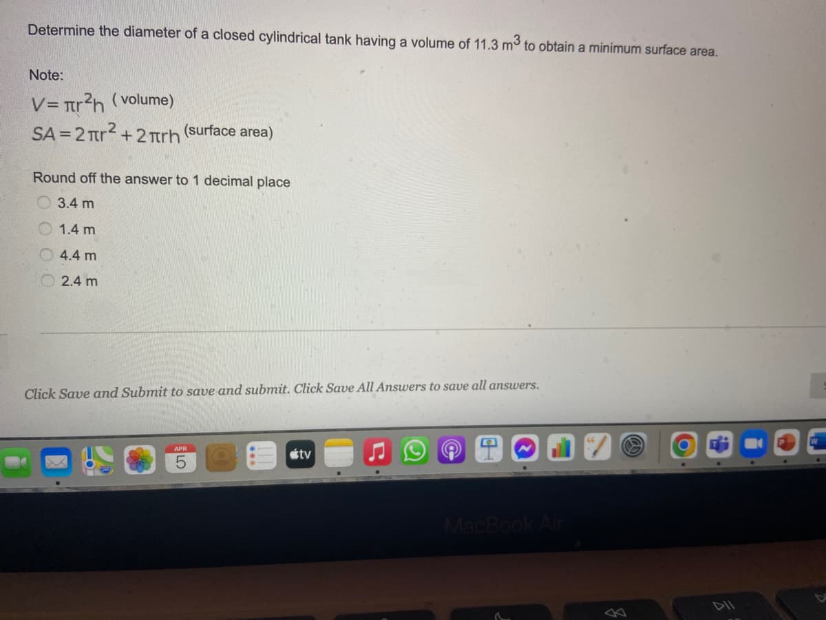 Determine the diameter of a closed cylindrical tank having a volume of 11.3 m to obtain a minimum surface area.
Note:
V= tr?h (volume)
SA = 2 Tr2 +2 Trh
(surface area)
Round off the answer to 1 decimal place
3.4 m
1.4 m
4.4 m
O 2.4 m
Click Save and Submit to save and submit. Click Save All Answers to save all answers.
étv
MacBook Air
DII
