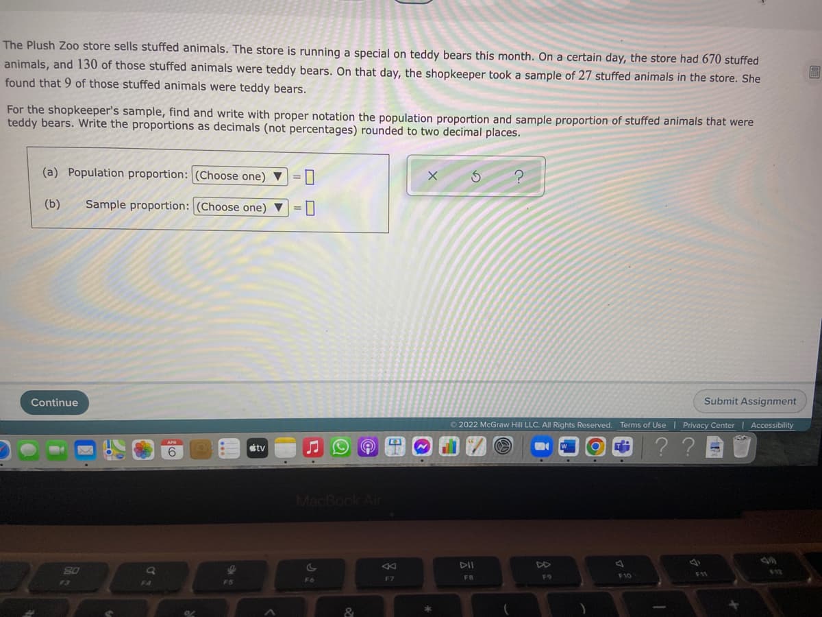 The Plush Zoo store sells stuffed animals. The store is running a special on teddy bears this month. On a certain day, the store had 670 stuffed
animals, and 130 of those stuffed animals were teddy bears. On that day, the shopkeeper took a sample of 27 stuffed animals in the store. She
found that 9 of those stuffed animals were teddy bears.
For the shopkeeper's sample, find and write with proper notation the population proportion and sample proportion of stuffed animals that were
teddy bears. Write the proportions as decimals (not percentages) rounded to two decimal places.
(a) Population proportion: (Choose one) ▼
=||
(b)
Sample proportion: (Choose one) ▼
Continue
Submit Assignment
© 2022 McGraw Hill LLC. All Rights Reserved. Terms of Use | Privacy Center | Accessibility
??
étv
6
MacBook Air
DII
DD
80
12
F9
F10
F11
F6
F7
FB
F4

