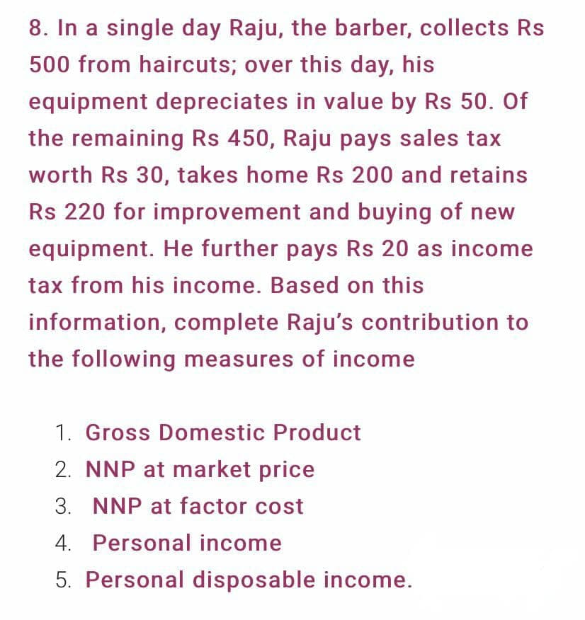 8. In a single day Raju, the barber, collects Rs
500 from haircuts; over this day, his
equipment depreciates in value by Rs 50. Of
the remaining Rs 450, Raju pays sales tax
worth Rs 30, takes home Rs 200 and retains
Rs 220 for improvement and buying of new
equipment. He further pays Rs 20 as income
tax from his income. Based on this
information, complete Raju's contribution to
the following measures of income
1. Gross Domestic Product
2. NNP at market price
3. NNP at factor cost
4. Personal income
5. Personal disposable income.
