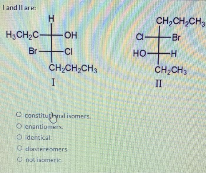 I and II are:
H₂CH₂C-
Br
H
OH
-CI
CH₂CH₂CH3
I
O constitutional isomers.
O enantiomers.
O identical.
O diastereomers.
not isomeric.
CI-
HO-
CH₂CH₂CH3
Br
-H
CH₂CH3
II