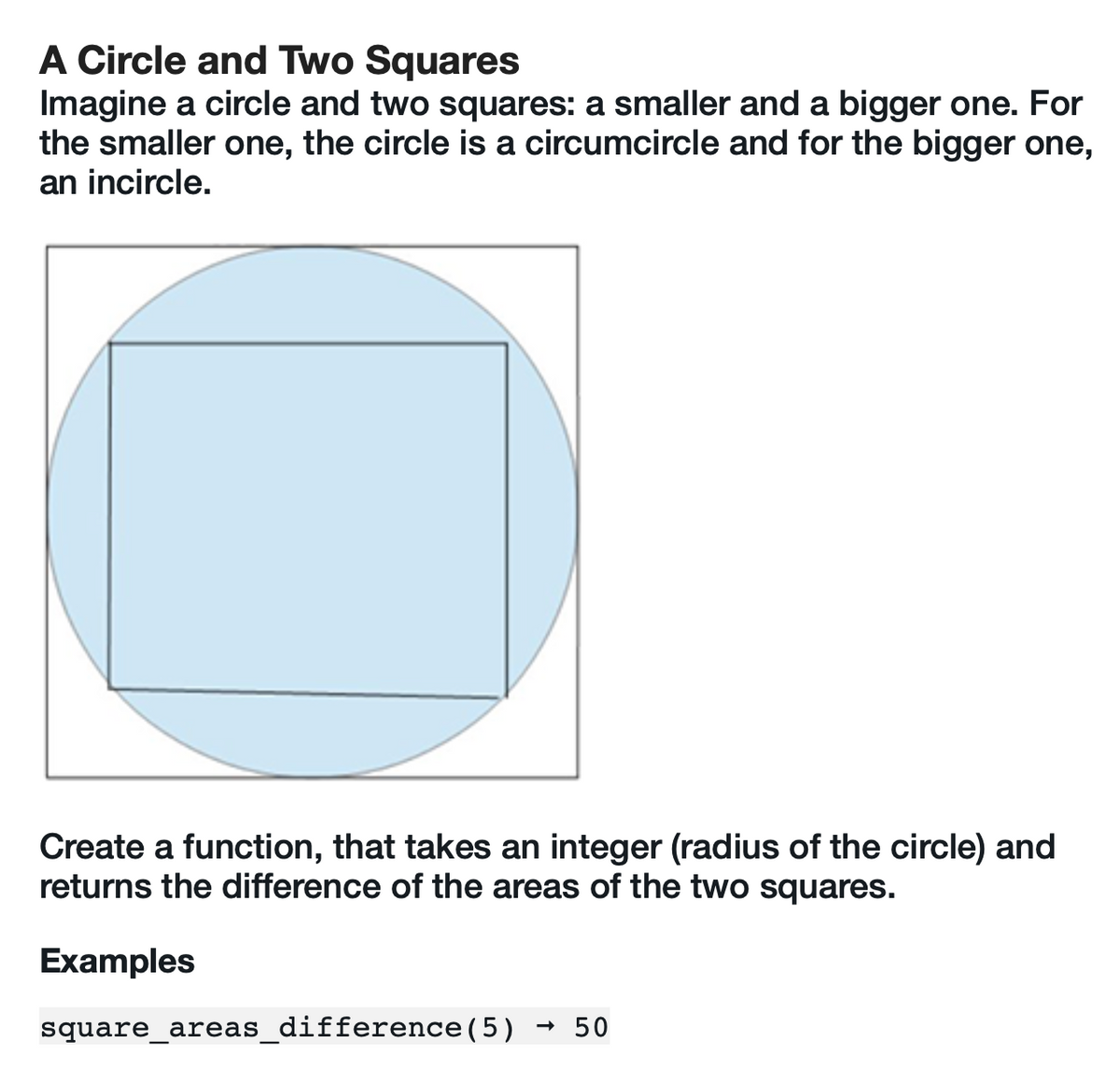 A Circle and Two Squares
Imagine a circle and two squares: a smaller and a bigger one. For
the smaller one, the circle is a circumcircle and for the bigger one,
an incircle.
Create a function, that takes an integer (radius of the circle) and
returns the difference of the areas of the two squares.
Examples
square_areas_difference (5) → 50