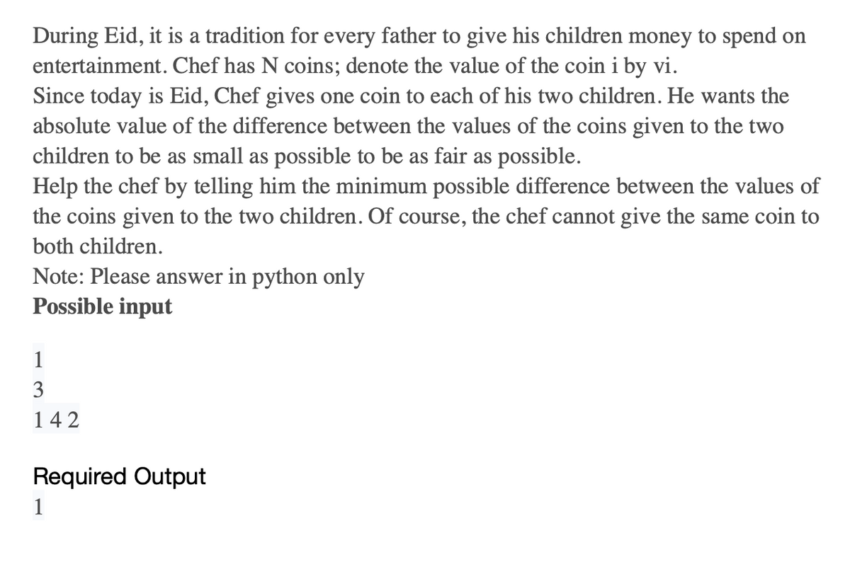 During Eid, it is a tradition for every father to give his children money to spend on
entertainment. Chef has N coins; denote the value of the coin i by vi.
Since today is Eid, Chef gives one coin to each of his two children. He wants the
absolute value of the difference between the values of the coins given to the two
children to be as small as possible to be as fair as possible.
Help the chef by telling him the minimum possible difference between the values of
the coins given to the two children. Of course, the chef cannot give the same coin to
both children.
Note: Please answer in python only
Possible input
1
3
142
Required Output
1