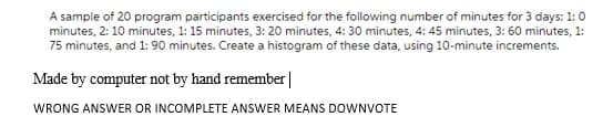 A sample of 20 program participants exercised for the following number of minutes for 3 days: 1:0
minutes, 2: 10 minutes, 1: 15 minutes, 3: 20 minutes, 4: 30 minutes, 4: 45 minutes, 3: 60 minutes, 1:
75 minutes, and 1: 90 minutes. Create a histogram of these data, using 10-minute increments.
Made by computer not by hand remember|
WRONG ANSWER OR INCOMPLETE ANSWER MEANS DOWNVOTE
