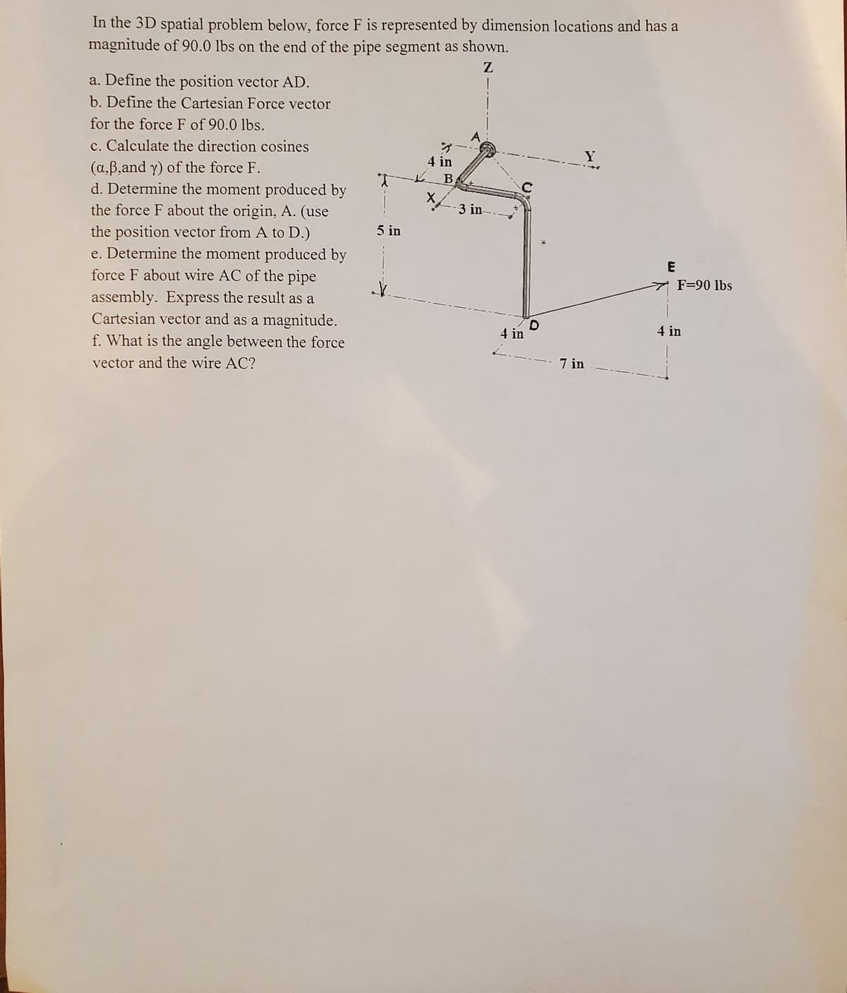 In the 3D spatial problem below, force F is represented by dimension locations and has a
magnitude of 90.0 lbs on the end of the pipe segment as shown.
a. Define the position vector AD.
b. Define the Cartesian Force vector
for the force F of 90.0 lbs.
A
c. Calculate the direction cosines
(a,B,and y) of the force F.
d. Determine the moment produced by
the force F about the origin, A. (use
the position vector from A to D.)
e. Determine the moment produced by
force F about wire AC of the pipe
Y
4 in
В.
*-3 in--
5 in
E
7 F=90 lbs
assembly. Express the result as a
Cartesian vector and as a magnitude.
f. What is the angle between the force
D.
4 in
4 in
vector and the wire AC?
7 in
