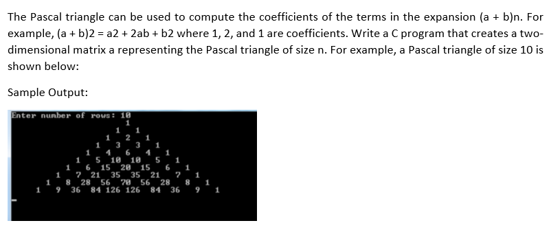 The Pascal triangle can be used to compute the coefficients of the terms in the expansion (a + b)n. For
example, (a + b)2 = a2 + 2ab + b2 where 1, 2, and 1 are coefficients. Write a C program that creates a two-
dimensional matrix a representing the Pascal triangle of size n. For example, a Pascal triangle of size 10 is
shown below:
Sample Output:
Enter nunber of rows: 10
1
1
2
1
3
1
3
1
4
5
15
1
4
1
6
21
10 10
20
35
1
15
1
1 8 28
1 9
35
70
84 126 126
6.
21
56
1
1
56
28
84
36
36
9
