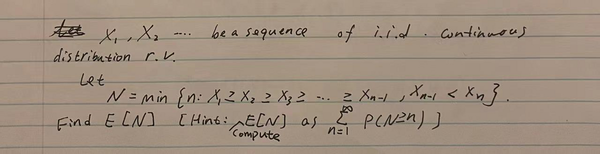 be a sequence
of iiid. cntinmous
--..
distribution r.V.
Let
N= min {n: X2 X, z Xz Z -.. 2 Xn-l ,
Xawi < Xn}.
Find E CN]
[ Hint:ECN] as
Compute
