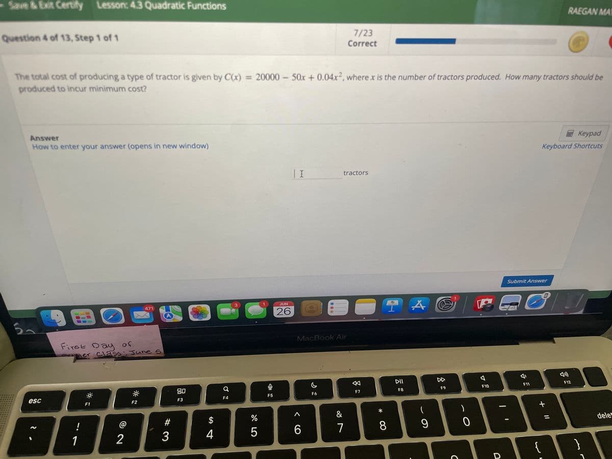 Save & Exit Certify Lesson: 4.3 Quadratic Functions
Question 4 of 13, Step 1 of 1
Answer
How to enter your answer (opens in new window)
The total cost of producing a type of tractor is given by C(x) = 20000 - 50x + 0.04x2, where x is the number of tractors produced. How many tractors should be
produced to incur minimum cost?
ラー
esc
90
First Day of
ay
!
mer Class: June 5
1
Perio
6
F1
2
471
F2
#
3
80
F3
$
4
Q
F4
3
S
do 5
%
0
F5
JUN
26
| I
MacBook Air
6
F6
7/23
Correct
tractors
&
7
F7
*
TA
8
DII
F8
(
9
F9
C
|
)
0
F10
—
D
Submit Answer
J
F11
+ 11
{
RAEGAN MAT
Keypad
Keyboard Shortcuts
7
F12
}
1
dele