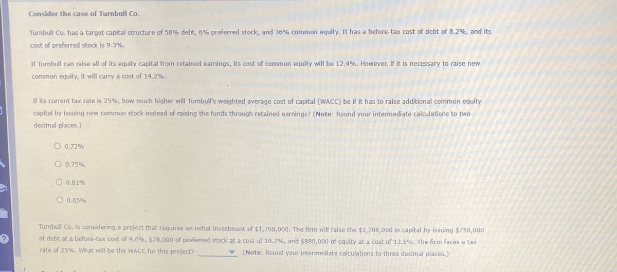 Consider the case of Turnbull Co.
Turnbull Co. has a target capital structure of 58% debt, 6% preferred stock, and 36% common equity. It has a before-tax cost of debt of 8.2%, and its
cost of preferred stock is 9.3%.
If Turnbull can raise all of its equity capital from retained earnings, its cost of common equity will be 12.4%. However, if it is necessary to raise new
common equity, it will carry a cost of 14.2%.
If its current tax rate is 25%, how much higher will Turnbull's weighted average cost of capital (WACC) be if it has to raise additional common equity
capital by issuing new common stock instead of raising the funds through retained earnings? (Note: Round your intermediate calculations to two
decimal places.)
0.72%
O 0.75%
0.81%
0.65%
?
Turnbull Co. is considering a project that requires an initial investment of $1,708,000. The firm will raise the $1,708,000 in capital by issuing $750,000
of debt at a before-tax cost of 9.6%, $78,000 of preferred stock at a cost of 10.7%, and $880,000 of equity at a cost of 13.5%. The firm faces a tax
rate of 25%. What will be the WACC for this project?
(Note: Round your intermediate calculations to three decimal places.)