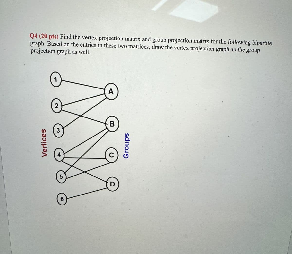 Vertices
Q4 (20 pts) Find the vertex projection matrix and group projection matrix for the following bipartite
graph. Based on the entries in these two matrices, draw the vertex projection graph an the
projection graph as well.
group
5
6
D
B
Groups
A