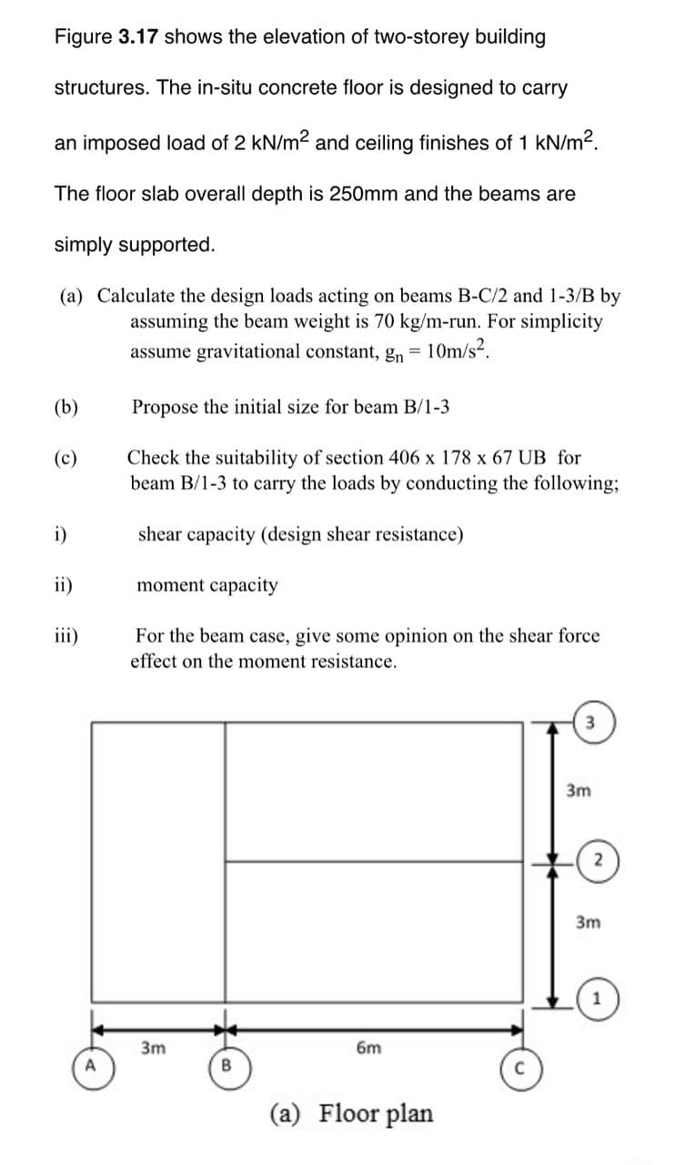 Figure 3.17 shows the elevation of two-storey building
structures. The in-situ concrete floor is designed to carry
an imposed load of 2 kN/m2 and ceiling finishes of 1 kN/m2.
The floor slab overall depth is 250mm and the beams are
simply supported.
(a) Calculate the design loads acting on beams B-C/2 and 1-3/B by
assuming the beam weight is 70 kg/m-run. For simplicity
assume gravitational constant, gn = 10m/s2.
(b)
Propose the initial size for beam B/1-3
Check the suitability of section 406 x 178 x 67 UB for
beam B/1-3 to carry the loads by conducting the following;
(c)
i)
shear capacity (design shear resistance)
ii)
moment capacity
iii)
For the beam case, give some opinion on the shear force
effect on the moment resistance.
3
3m
2
3m
3m
6m
A
(a) Floor plan
