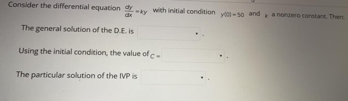 Consider the differential equation y=
with initial condition
ky
y(0) = 50 and
k a nonzero constant. Then:
dx
The general solution of the D.E. is
Using the initial condition, the value of c =
The particular solution of the IVP is
