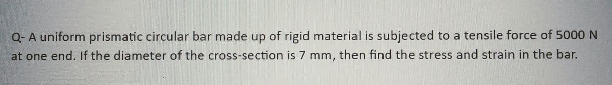 Q- A uniform prismatic circular bar made up of rigid material is subjected to a tensile force of 5000 N
at one end. If the diameter of the cross-section is 7 mm, then find the stress and strain in the bar.