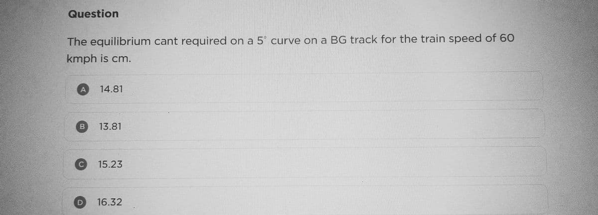 Question
The equilibrium cant required on a 5° curve on a BG track for the train speed of 60
kmph is cm.
B
14.81
13.81
15.23
16.32