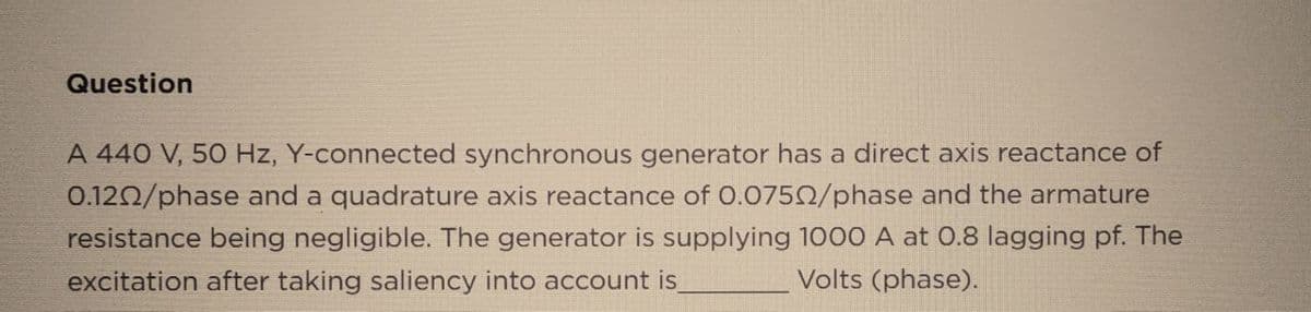 Question
A 440 V, 50 Hz, Y-connected synchronous generator has a direct axis reactance of
0.1202/phase and a quadrature axis reactance of 0.07502/phase and the armature
resistance being negligible. The generator is supplying 1000 A at 0.8 lagging pf. The
excitation after taking saliency into account is
Volts (phase).