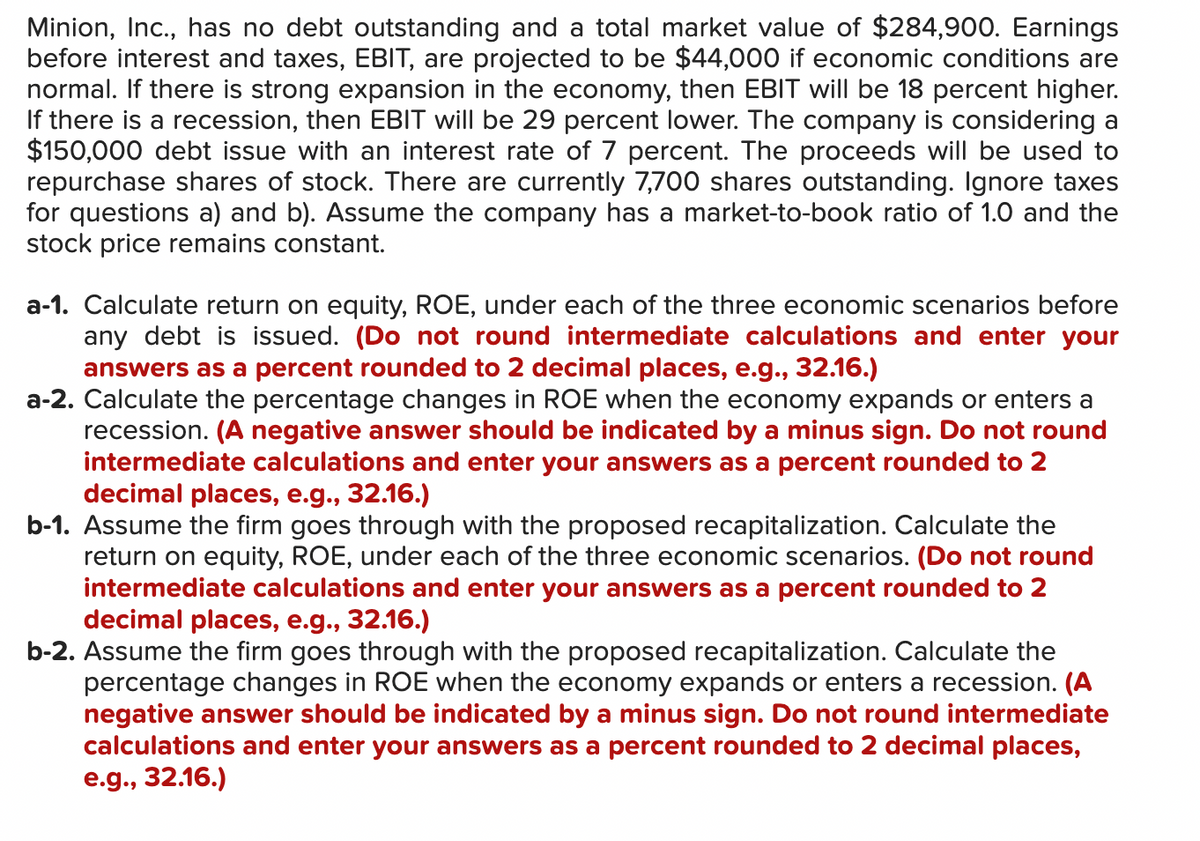 Minion, Inc., has no debt outstanding and a total market value of $284,900. Earnings
before interest and taxes, EBIT, are projected to be $44,000 if economic conditions are
normal. If there is strong expansion in the economy, then EBIT will be 18 percent higher.
If there is a recession, then EBIT will be 29 percent lower. The company is considering a
$150,000 debt issue with an interest rate of 7 percent. The proceeds will be used to
repurchase shares of stock. There are currently 7,700 shares outstanding. Ignore taxes
for questions a) and b). Assume the company has a market-to-book ratio of 1.0 and the
stock price remains constant.
a-1. Calculate return on equity, ROE, under each of the three economic scenarios before
any debt is issued. (Do not round intermediate calculations and enter your
answers as a percent rounded to 2 decimal places, e.g., 32.16.)
a-2. Calculate the percentage changes in ROE when the economy expands or enters a
recession. (A negative answer should be indicated by a minus sign. Do not round
intermediate calculations and enter your answers as a percent rounded to 2
decimal places, e.g., 32.16.)
b-1. Assume the firm goes through with the proposed recapitalization. Calculate the
return on equity, ROE, under each of the three economic scenarios. (Do not round
intermediate calculations and enter your answers as a percent rounded to 2
decimal places, e.g., 32.16.)
b-2. Assume the firm goes through with the proposed recapitalization. Calculate the
percentage changes in ROE when the economy expands or enters a recession. (A
negative answer should be indicated by a minus sign. Do not round intermediate
calculations and enter your answers as a percent rounded to 2 decimal places,
e.g., 32.16.)