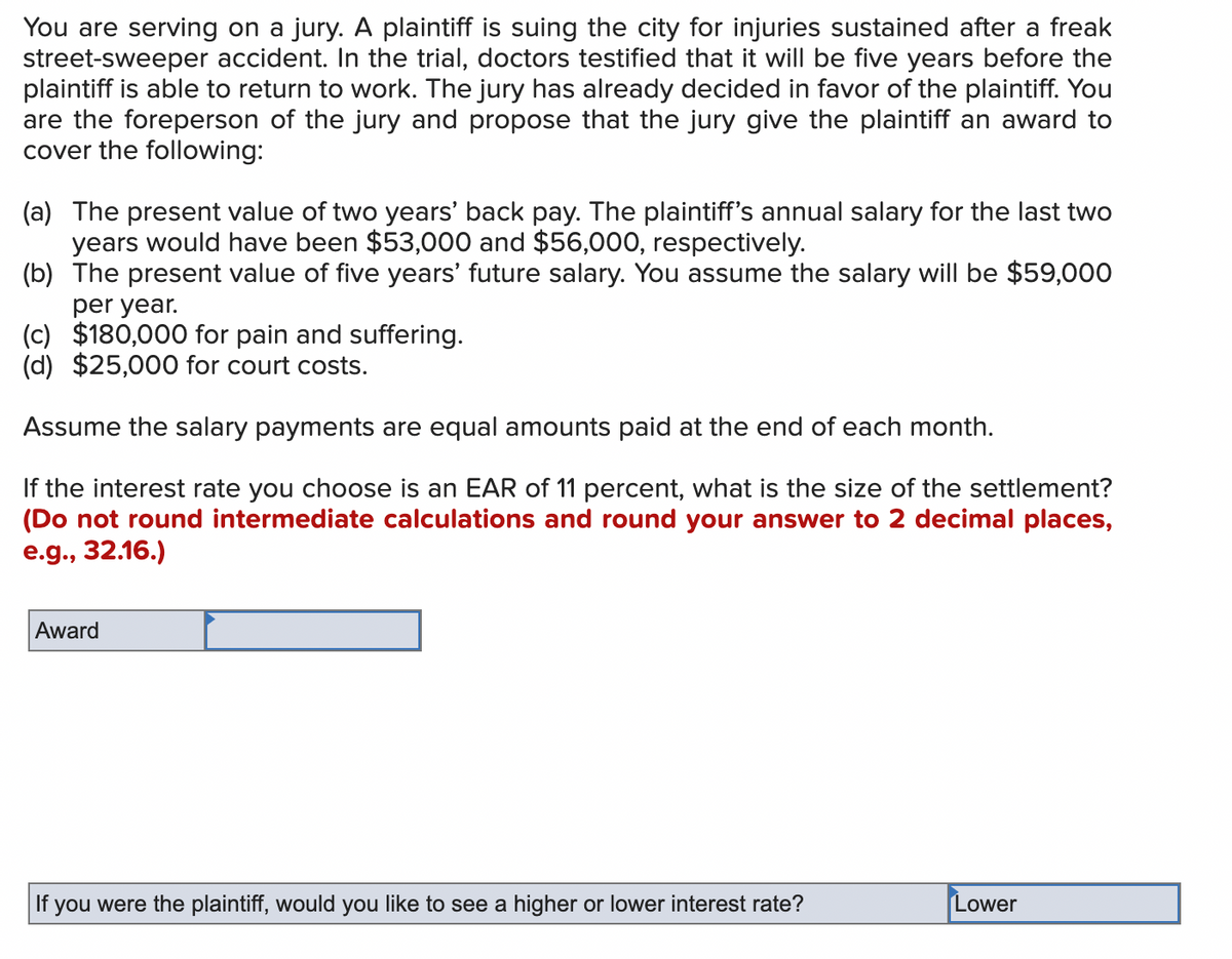 You are serving on a jury. A plaintiff is suing the city for injuries sustained after a freak
street-sweeper accident. In the trial, doctors testified that it will be five years before the
plaintiff is able to return to work. The jury has already decided in favor of the plaintiff. You
are the foreperson of the jury and propose that the jury give the plaintiff an award to
cover the following:
(a) The present value of two years' back pay. The plaintiff's annual salary for the last two
years would have been $53,000 and $56,000, respectively.
(b) The present value of five years' future salary. You assume the salary will be $59,000
per year.
(c) $180,000 for pain and suffering.
(d) $25,000 for court costs.
Assume the salary payments are equal amounts paid at the end of each month.
If the interest rate you choose is an EAR of 11 percent, what is the size of the settlement?
(Do not round intermediate calculations and round your answer to 2 decimal places,
e.g., 32.16.)
Award
If you were the plaintiff, would you like to see a higher or lower interest rate?
Lower