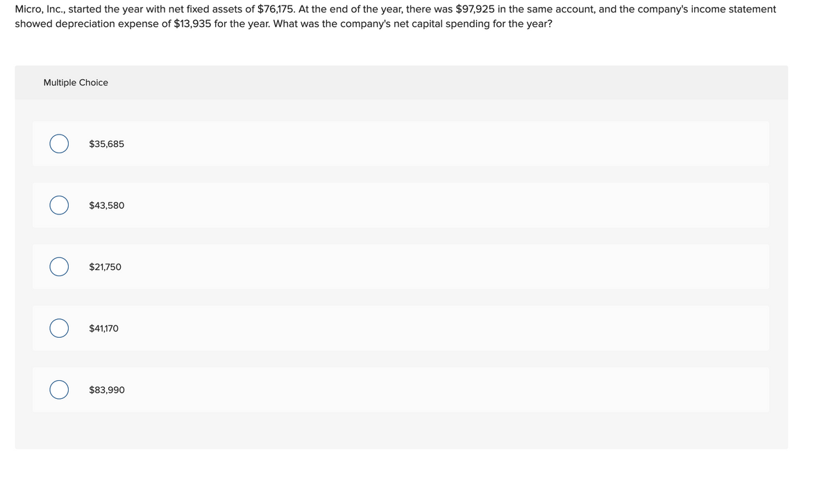 Micro, Inc., started the year with net fixed assets of $76,175. At the end of the year, there was $97,925 in the same account, and the company's income statement
showed depreciation expense of $13,935 for the year. What was the company's net capital spending for the year?
Multiple Choice
O
$35,685
$43,580
$21,750
$41,170
$83,990