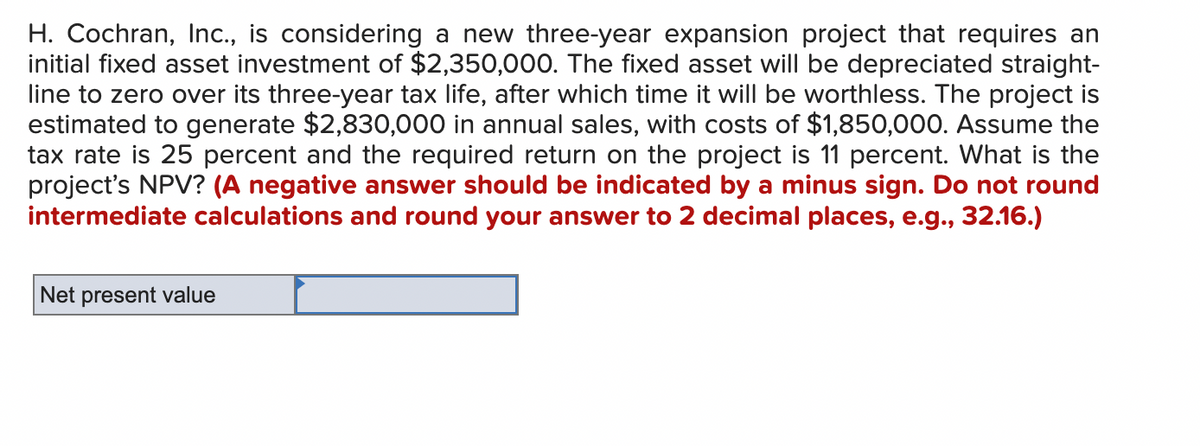 H. Cochran, Inc., is considering a new three-year expansion project that requires an
initial fixed asset investment of $2,350,000. The fixed asset will be depreciated straight-
line to zero over its three-year tax life, after which time it will be worthless. The project is
estimated to generate $2,830,000 in annual sales, with costs of $1,850,000. Assume the
tax rate is 25 percent and the required return on the project is 11 percent. What is the
project's NPV? (A negative answer should be indicated by a minus sign. Do not round
intermediate calculations and round your answer to 2 decimal places, e.g., 32.16.)
Net present value