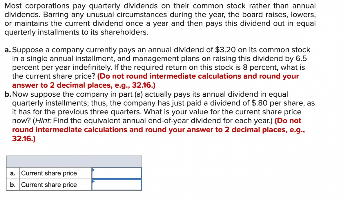 Most corporations pay quarterly dividends on their common stock rather than annual
dividends. Barring any unusual circumstances during the year, the board raises, lowers,
or maintains the current dividend once a year and then pays this dividend out in equal
quarterly installments to its shareholders.
a. Suppose a company currently pays an annual dividend of $3.20 on its common stock
in a single annual installment, and management plans on raising this dividend by 6.5
percent per year indefinitely. If the required return on this stock is 8 percent, what is
the current share price? (Do not round intermediate calculations and round your
answer to 2 decimal places, e.g., 32.16.)
b. Now suppose the company in part (a) actually pays its annual dividend in equal
quarterly installments; thus, the company has just paid a dividend of $.80 per share, as
it has for the previous three quarters. What is your value for the current share price
now? (Hint: Find the equivalent annual end-of-year dividend for each year.) (Do not
round intermediate calculations and round your answer to 2 decimal places, e.g.,
32.16.)
a. Current share price
b. Current share price