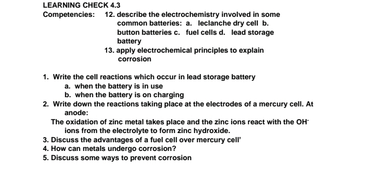 LEARNING CHECK 4.3
Competencies: 12. describe the electrochemistry involved in some
common batteries: a. leclanche dry cell b.
button batteries c. fuel cells d. lead storage
battery
13. apply electrochemical principles to explain
corrosion
1. Write the cell reactions which occur in lead storage battery
a. when the battery is in use
b. when the battery is on charging
2. Write down the reactions taking place at the electrodes of a mercury cell. At
anode:
The oxidation of zinc metal takes place and the zinc ions react with the OH-
ions from the electrolyte to form zinc hydroxide.
3. Discuss the advantages of a fuel cell over mercury cell'
4. How can metals undergo corrosion?
5. Discuss some ways to prevent corrosion
