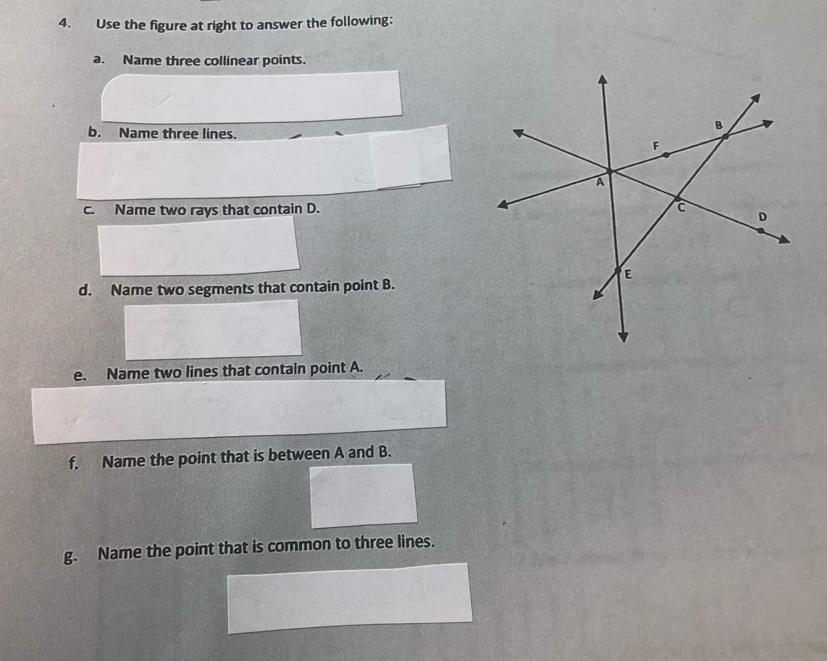 4.
e.
f.
g.
Use the figure at right to answer the following:
Name three collinear points.
a.
C.
b.
Name three lines.
d. Name two segments that contain point B.
Name two rays that contain D.
Name two lines that contain point A.
Name the point that is between A and B.
Name the point that is common to three lines.