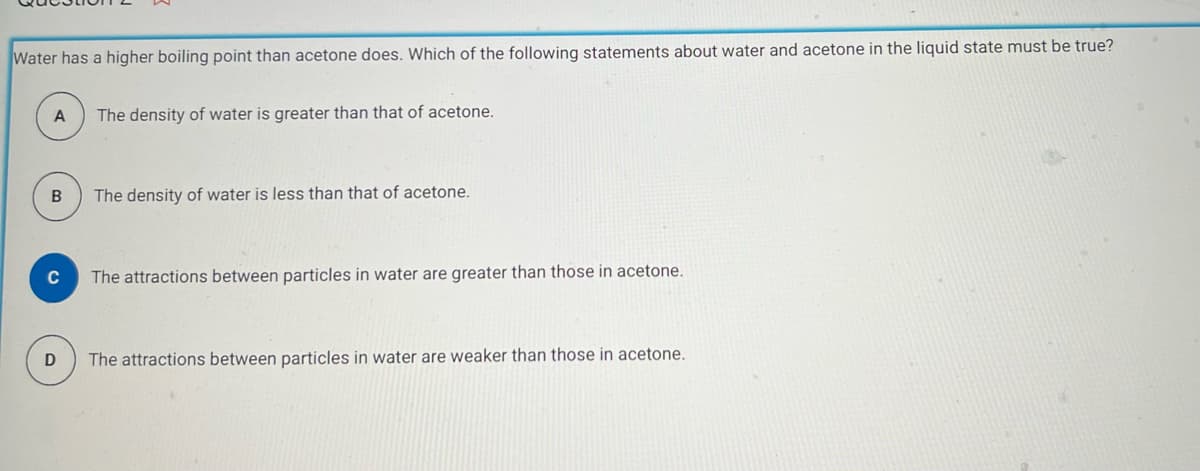 Water has a higher boiling point than acetone does. Which of the following statements about water and acetone in the liquid state must be true?
A
B
C
The density of water is greater than that of acetone.
The density of water is less than that of acetone.
The attractions between particles in water are greater than those in acetone.
D The attractions between particles in water are weaker than those in acetone.