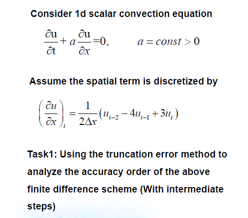 Consider 1d scalar convection equation
ôu
"+a=(
-=0,
a = const > 0
ột
Assume the spatial term is discretized by
du
1
(4;-2 – 4u;-1 + 3u, )
2Ar
Task1: Using the truncation error method to
analyze the accuracy order of the above
finite difference scheme (With intermediate
steps)
