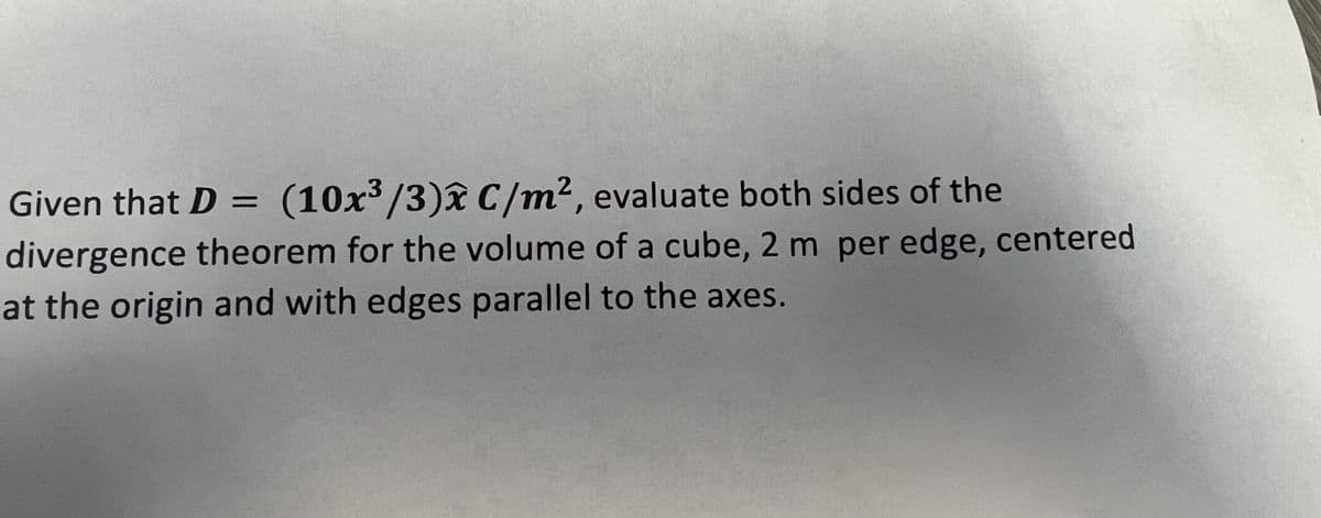 Given that D = (10x³/3)x C/m², evaluate both sides of the
divergence theorem for the volume of a cube, 2 m per edge, centered
at the origin and with edges parallel to the axes.