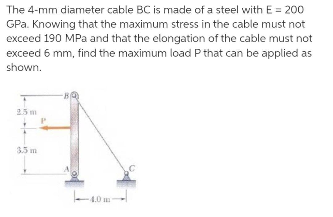 The 4-mm diameter cable BC is made of a steel with E = 200
GPa. Knowing that the maximum stress in the cable must not
exceed 190 MPa and that the elongation of the cable must not
exceed 6 mm, find the maximum load P that can be applied as
shown.
2.5 m
P.
3.5 m
e 4,0 m
