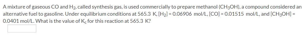 A mixture of gaseous CO and H2, called synthesis gas, is used commercially to prepare methanol (CH3OH), a compound considered an
alternative fuel to gasoline. Under equilibrium conditions at 565.3 K, [H2] = 0.06906 mol/L, [CO] = 0.01515 mol/L, and [CH30H] =
0.0401 mol/L. What is the value of K. for this reaction at 565.3 K?
