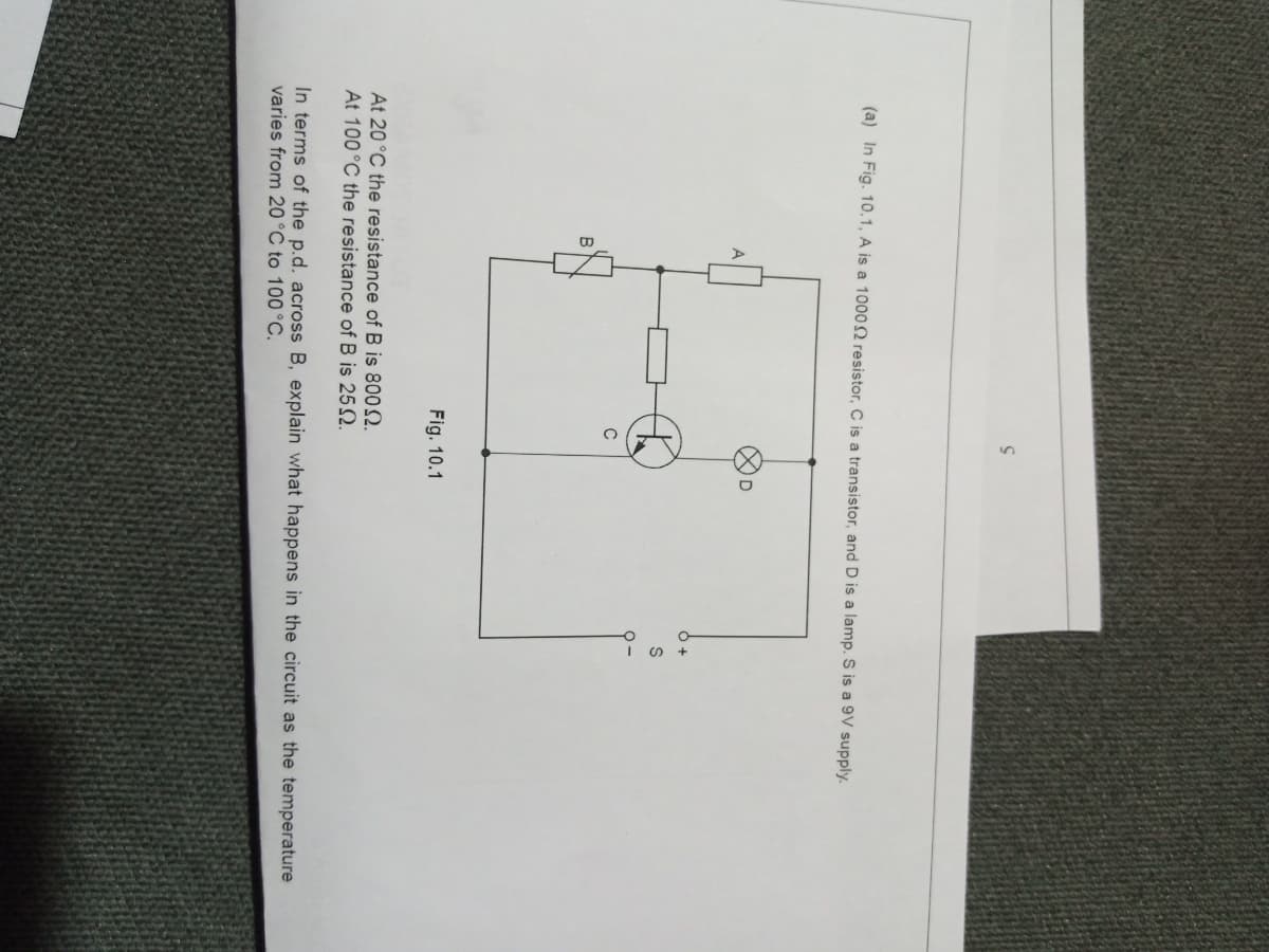 (a) In Fig. 10.1, A is a 10002 resistor, C is a transistor, and D is a lamp. S is a 9V supply.
A
C
В
Fig. 10.1
At 20°C the resistance of B is 8002.
At 100°C the resistance of B is 252.
In terms of the p.d. across B, explain what happens in the circuit as the temperature
varies from 20°C to 100°C.
