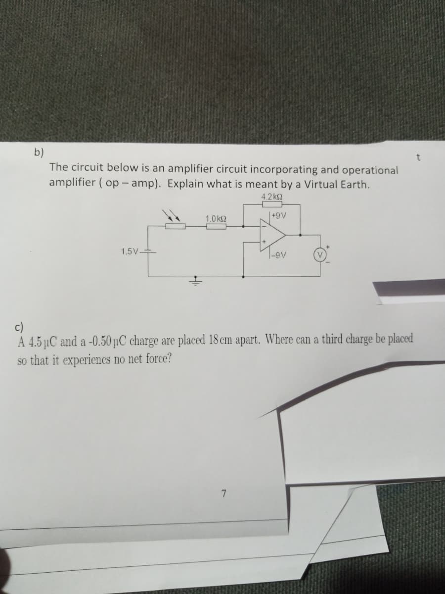 b)
The circuit below is an amplifier circuit incorporating and operational
amplifier ( op – amp). Explain what is meant by a Virtual Earth.
4.2 k2
1.0 k2
|+9V
1.5V-
|-9V
A 4.5 µC and a -0.50 µC charge are placed 18 cm apart. Where can a third charge be placed
so that it experiencs no net force?
