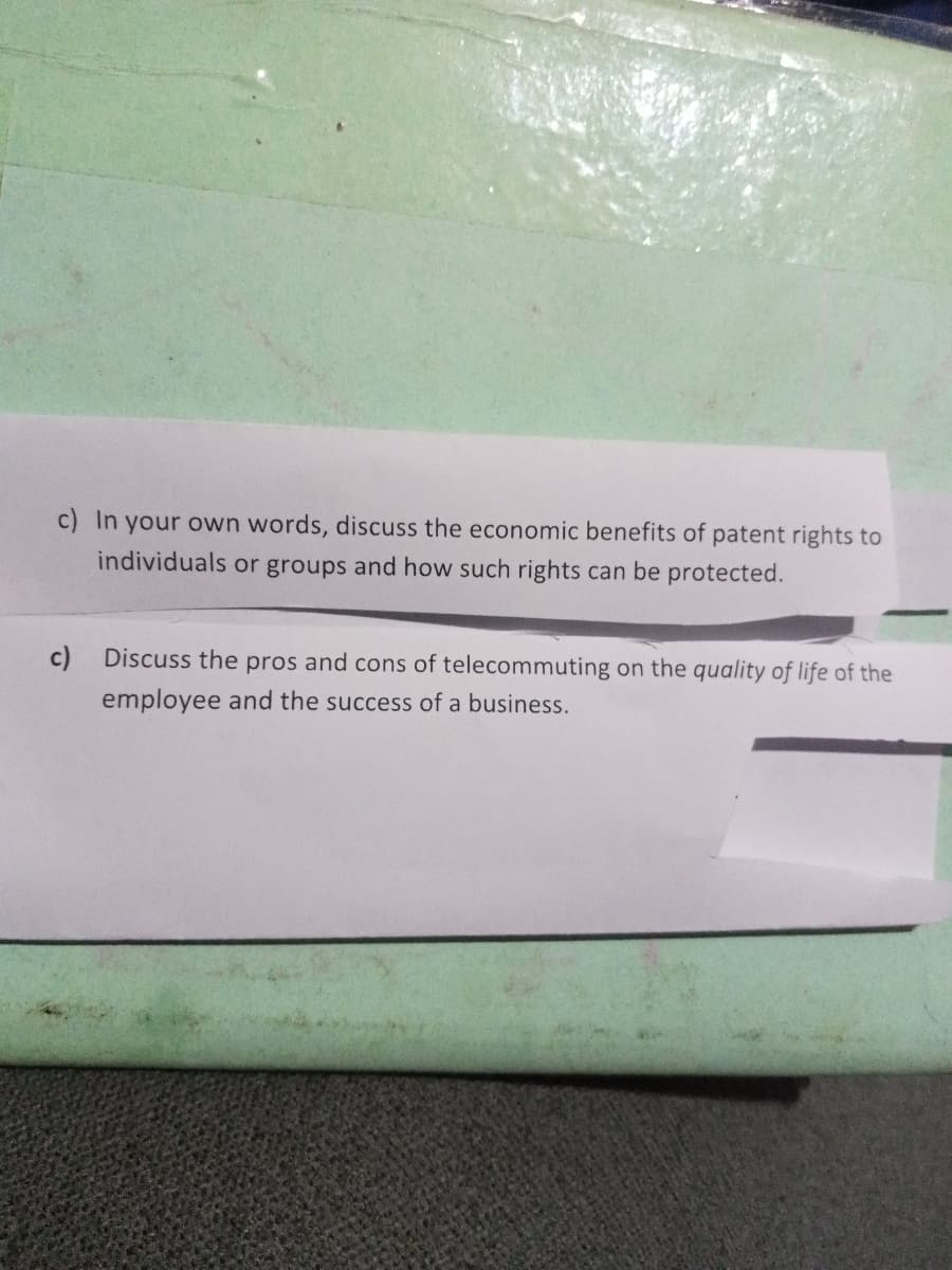 c) In your own words, discuss the economic benefits of patent rights to
individuals or groups and how such rights can be protected.
c)
Discuss the pros and cons of telecommuting on the quality of life of the
employee and the success of a business.
