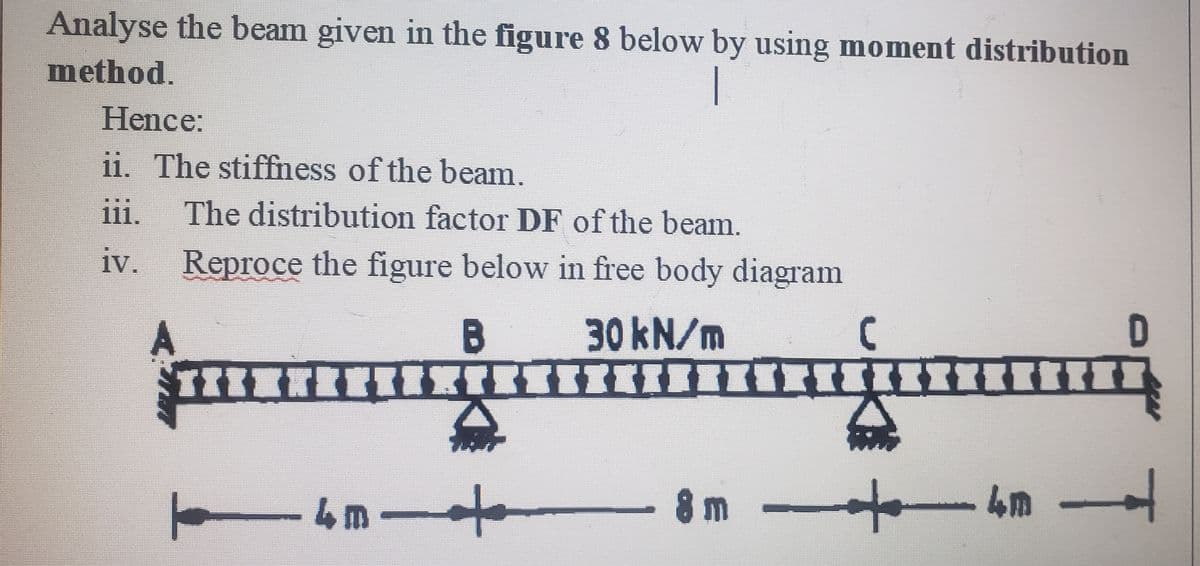 Analyse the beam given in the figure 8 below by using moment distribution
method.
|
Hence:
ii. The stiffness of the beam.
iii. The distribution factor DF of the beam.
iv.
A
Reproce the figure below in free body diagram
B
30 kN/m
[--------=+===Z=--------->>--▬▬▬▬
ト - 4m +
8m -
C
-8 m
-411-
4m
D