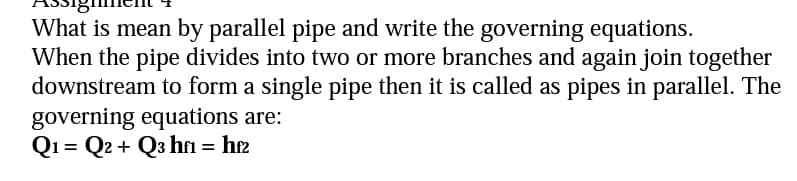 What is mean by parallel pipe and write the governing equations.
When the pipe divides into two or more branches and again join together
downstream to form a single pipe then it is called as pipes in parallel. The
governing equations are:
Q1 Q2 + Q3 hf1 = hf2