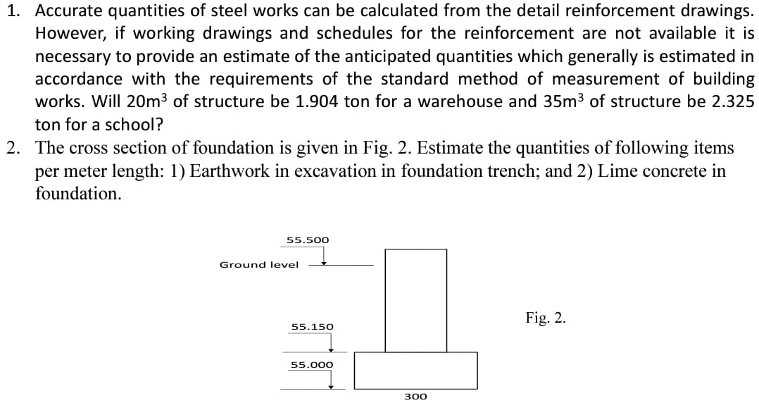 1. Accurate quantities of steel works can be calculated from the detail reinforcement drawings.
However, if working drawings and schedules for the reinforcement are not available it is
necessary to provide an estimate of the anticipated quantities which generally is estimated in
accordance with the requirements of the standard method of measurement of building
works. Will 20m³ of structure be 1.904 ton for a warehouse and 35m³ of structure be 2.325
ton for a school?
2. The cross section of foundation is given in Fig. 2. Estimate the quantities of following items
per meter length: 1) Earthwork in excavation in foundation trench; and 2) Lime concrete in
foundation.
55.500
Ground level
55.150
55.000
300
Fig. 2.