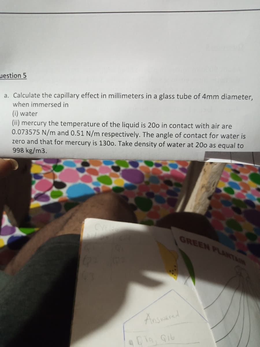 uestion 5
a. Calculate the capillary effect in millimeters in a glass tube of 4mm diameter,
when immersed in
(i) water
(ii) mercury the temperature of the liquid is 20o in contact with air are
0.073575 N/m and 0.51 N/m respectively. The angle of contact for water is
zero and that for mercury is 130o. Take density of water at 20o as equal to
998 kg/m3.
CYE
GREEN PLAITAIN
Answered
