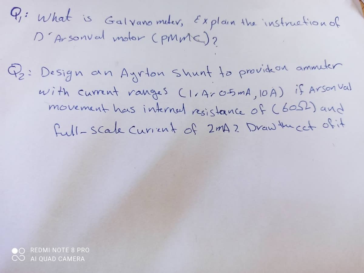 what is
D'Arsonval molor (pMmc)?
Galvano mlev, Explain the instruefionof
2: Design an Ayrton Shunt to provideon ammeter
with current ranges ClrArob mA, 10 A) if Arson vas
movement has interneel resistaance of C 60) and
full-Scale Curient of 2mA 2 Draw the cet ofit
REDMI NOTE 8 PRO
AI QUAD CAMERA
