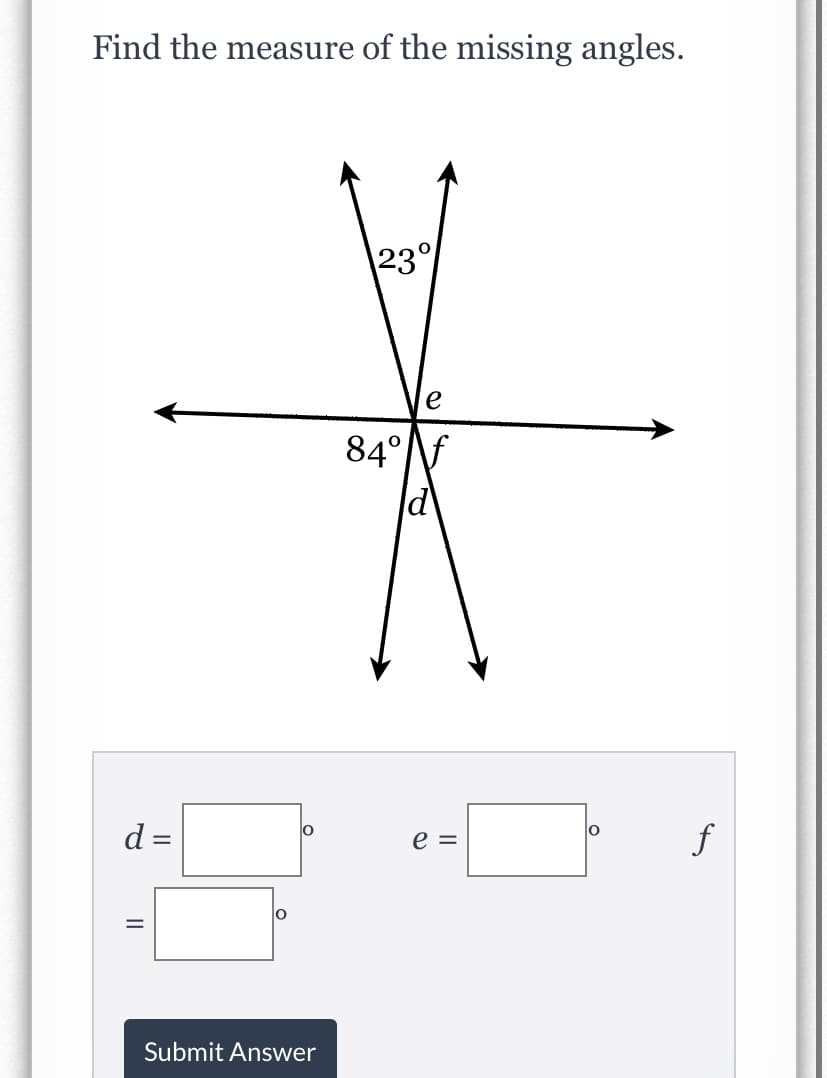 ### Find the Measure of the Missing Angles

Below is a diagram of intersecting lines forming multiple angles. Given angles \(23^\circ\) and \(84^\circ\) are labeled, and we need to determine the measures of the missing angles \(d\), \(e\), and \(f\).

#### Diagram Description
The diagram shows two pairs of intersecting lines, creating various angles at the intersection point. The angles are labeled as follows:
- The top part of the vertical line intersects with an angle of \(23^\circ\).
- The bottom left part of the vertical line intersects with an angle of \(84^\circ\).
- The angles \(d\), \(e\), and \(f\) need to be determined:
  - Angle \(d\) is opposite to the \(84^\circ\) angle.
  - Angle \(e\) is adjacent to the \(23^\circ\) angle.
  - Angle \(f\) is adjacent to the \(84^\circ\) angle and supplementary to \(e\).

#### Submitting the Answer
There are three fields where you can input the values of \(d\), \(e\), and \(f\):

\[ 
d = \ \ \ \ \ \ ^\circ
\]
\[ 
e = \ \ \ \ \ \ ^\circ
\]
\[ 
f = \ \ \ \ \ \ ^\circ
\]

Press the "Submit Answer" button when you are done.

For reference:
- Vertical angles are equal.
- Adjacent angles on a straight line sum up to \(180^\circ\).

### Example Calculation:
1. \(d\) is the vertical angle to \(84^\circ\):
\[ d = 84^\circ \]

2. \(e\) and \(23^\circ\) are adjacent and supplementary:
\[ e + 23^\circ = 180^\circ \]
\[ e = 180^\circ - 23^\circ \]
\[ e = 157^\circ \]

3. \(f\) is the vertical angle to \(e\):
\[ f = 157^\circ \]

You can now fill in the blanks and check your answers.