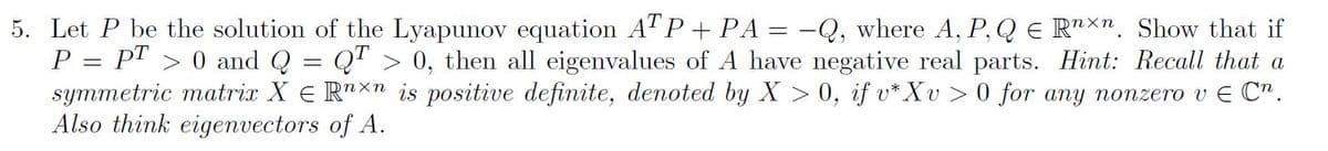 5. Let P be the solution of the Lyapunov equation ATP + PA = -Q, where A, P, Q E R"nxn. Show that if
P = P" > 0 and Q = Q" > 0, then all eigenvalues of A have negative real parts. Hint: Recall that a
symmetric matrix X E R"X" is positive definite, denoted by X > 0, if v* Xv > 0 for any nonzero v E C".
Also think eigenvectors of A.
