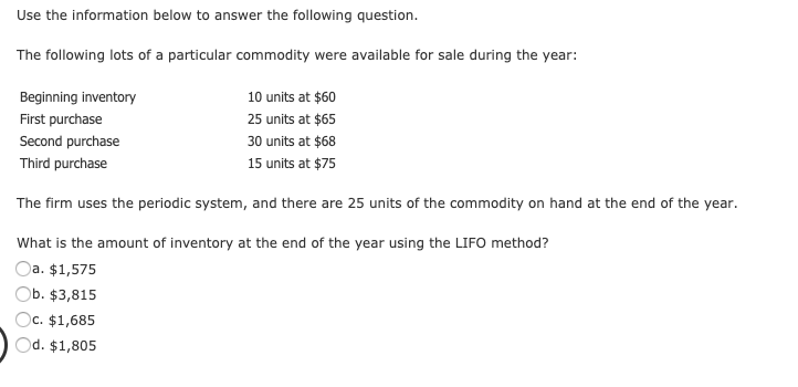 The following lots of a particular commodity were available for sale during the year:
Beginning inventory
10 units at $60
First purchase
25 units at $65
Second purchase
30 units at $68
Third purchase
15 units at $75
The firm uses the periodic system, and there are 25 units of the commodity on hand at the end of the year.
What is the amount of inventory at the end of the year using the LIFO method?
Oa. $1,575
Ob. $3,815
Oc. $1,685
Od. $1,805
