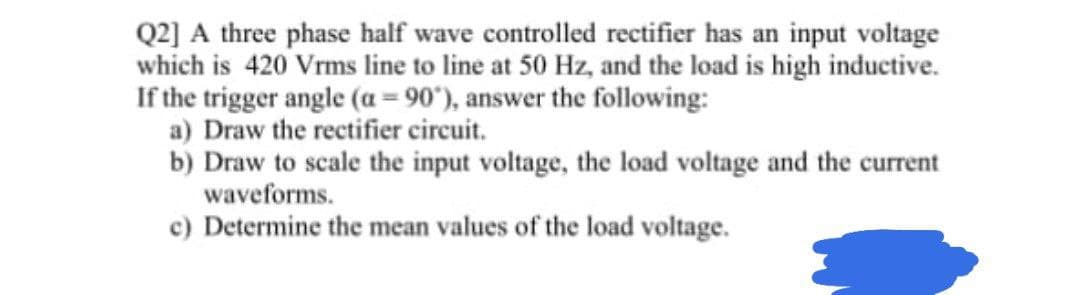 Q2] A three phase half wave controlled rectifier has an input voltage
which is 420 Vrms line to line at 50 Hz, and the load is high inductive.
If the trigger angle (a = 90"), answer the following:
a) Draw the rectifier circuit.
b) Draw to scale the input voltage, the load voltage and the current
waveforms.
c) Determine the mean values of the load voltage.
