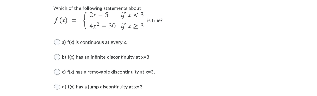 Which of the following statements about
( 2x – 5
4x2 – 30 if x > 3
if x < 3
f (x)
is true?
O a) f(x) is continuous at every x.
b) f(x) has an infinite discontinuity at x=3.
c) f(x) has a removable discontinuity at x=3.
d) f(x) has a jump discontinuity at x=3.
